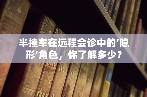 半挂车在远程会诊中的‘隐形’角色，你了解多少？