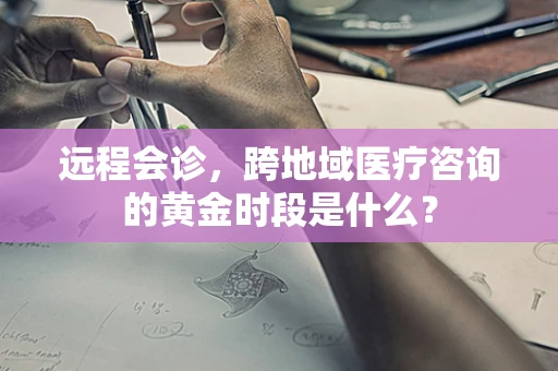 远程会诊，跨地域医疗咨询的黄金时段是什么？