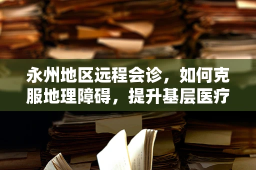 永州地区远程会诊，如何克服地理障碍，提升基层医疗服务质量？