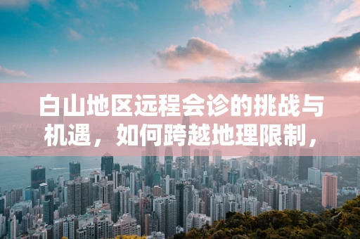 白山地区远程会诊的挑战与机遇，如何跨越地理限制，实现医疗资源均衡？