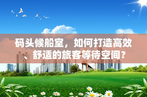 码头候船室，如何打造高效、舒适的旅客等待空间？