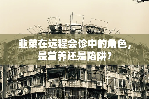 韭菜在远程会诊中的角色，是营养还是陷阱？