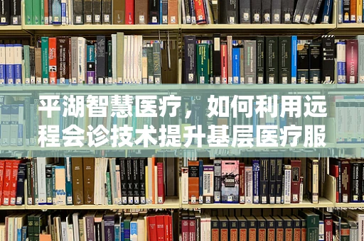 平湖智慧医疗，如何利用远程会诊技术提升基层医疗服务质量？