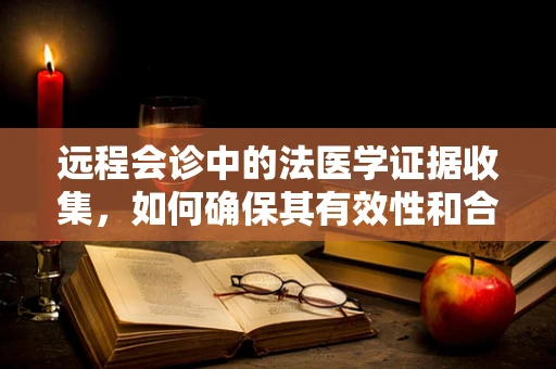 远程会诊中的法医学证据收集，如何确保其有效性和合法性？