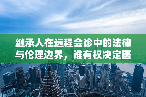 继承人在远程会诊中的法律与伦理边界，谁有权决定医疗决策？