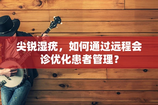 尖锐湿疣，如何通过远程会诊优化患者管理？
