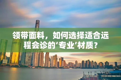 领带面料，如何选择适合远程会诊的‘专业’材质？