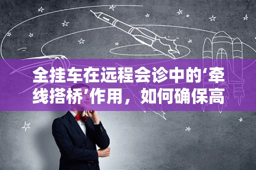全挂车在远程会诊中的‘牵线搭桥’作用，如何确保高效、安全的数据传输？