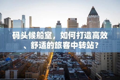码头候船室，如何打造高效、舒适的旅客中转站？