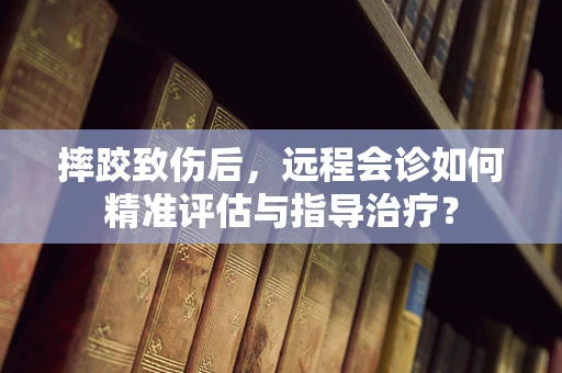 摔跤致伤后，远程会诊如何精准评估与指导治疗？