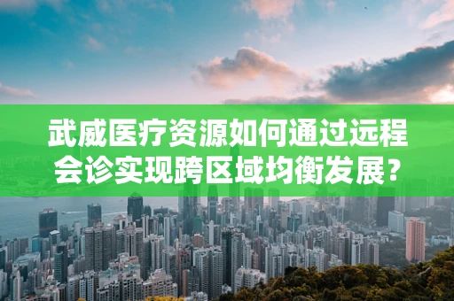 武威医疗资源如何通过远程会诊实现跨区域均衡发展？