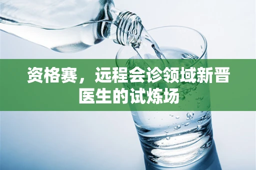 资格赛，远程会诊领域新晋医生的试炼场