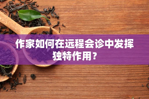 作家如何在远程会诊中发挥独特作用？