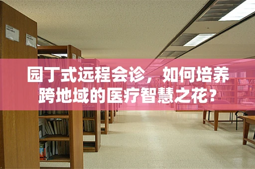 园丁式远程会诊，如何培养跨地域的医疗智慧之花？