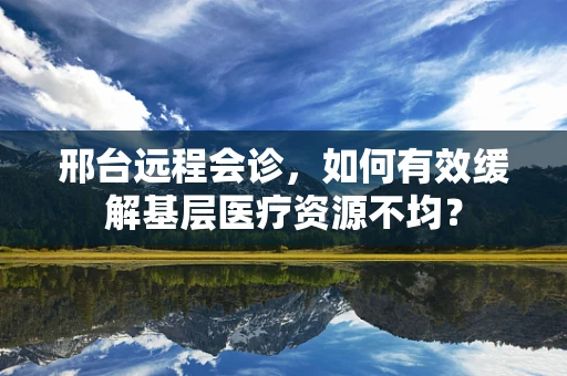 邢台远程会诊，如何有效缓解基层医疗资源不均？