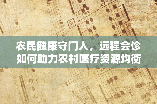 农民健康守门人，远程会诊如何助力农村医疗资源均衡？
