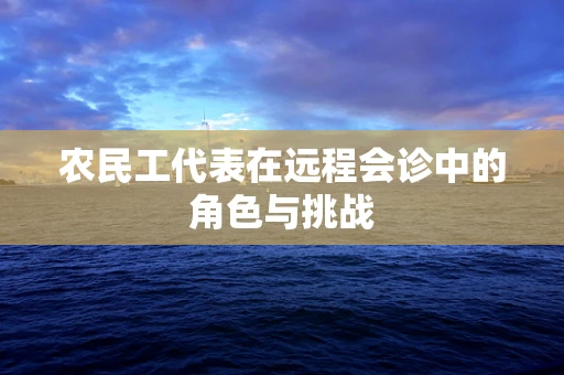 农民工代表在远程会诊中的角色与挑战