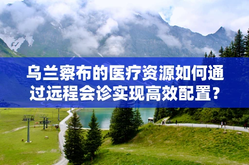 乌兰察布的医疗资源如何通过远程会诊实现高效配置？