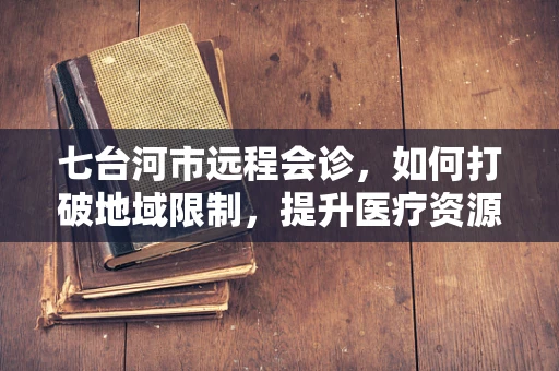 七台河市远程会诊，如何打破地域限制，提升医疗资源均衡？