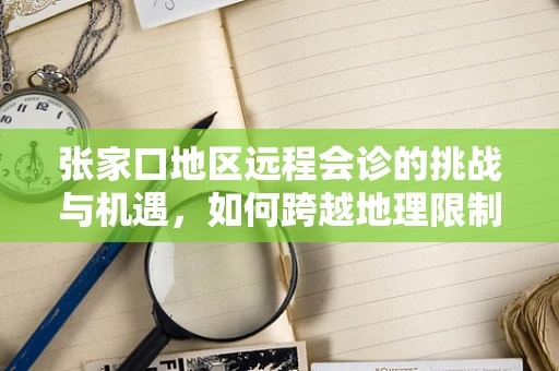 张家口地区远程会诊的挑战与机遇，如何跨越地理限制，促进医疗资源均衡？
