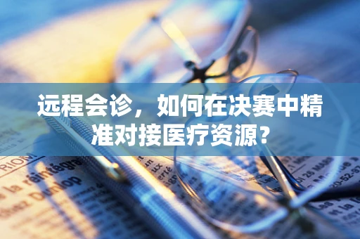 远程会诊，如何在决赛中精准对接医疗资源？