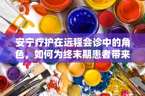 安宁疗护在远程会诊中的角色，如何为终末期患者带来心灵的慰藉？