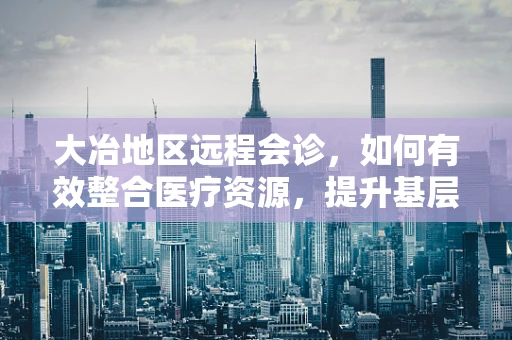 大冶地区远程会诊，如何有效整合医疗资源，提升基层医疗服务质量？