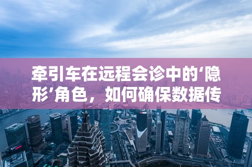 牵引车在远程会诊中的‘隐形’角色，如何确保数据传输的稳定与安全？