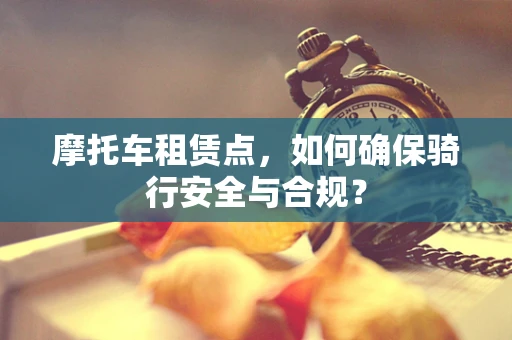 摩托车租赁点，如何确保骑行安全与合规？
