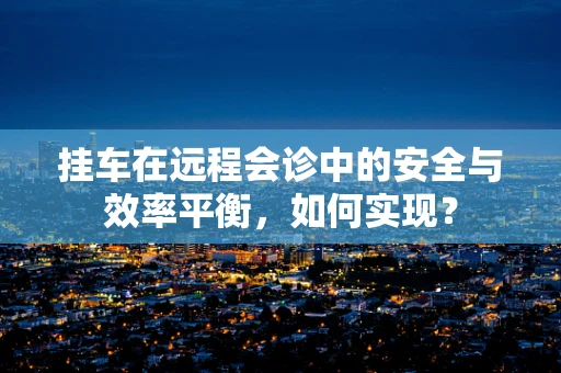 挂车在远程会诊中的安全与效率平衡，如何实现？
