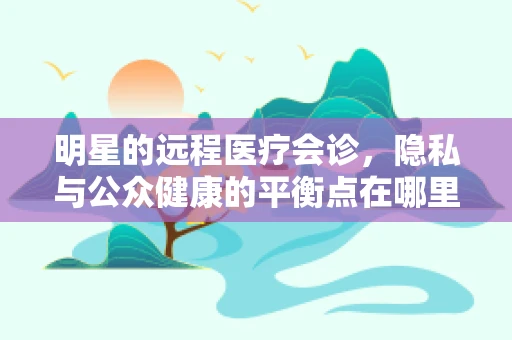 明星的远程医疗会诊，隐私与公众健康的平衡点在哪里？