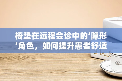椅垫在远程会诊中的‘隐形’角色，如何提升患者舒适度与体验？
