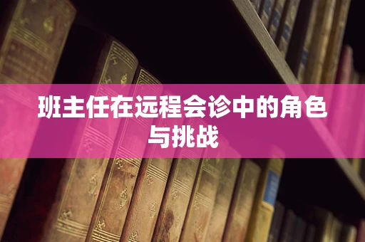 班主任在远程会诊中的角色与挑战