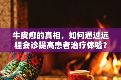 牛皮癣的真相，如何通过远程会诊提高患者治疗体验？