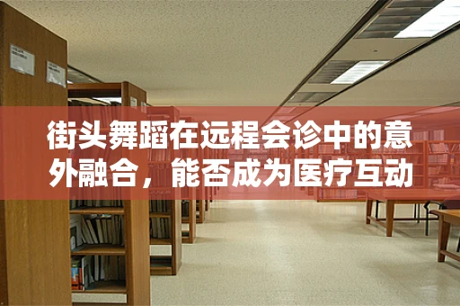 街头舞蹈在远程会诊中的意外融合，能否成为医疗互动的新形式？