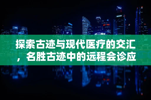 探索古迹与现代医疗的交汇，名胜古迹中的远程会诊应用之谜