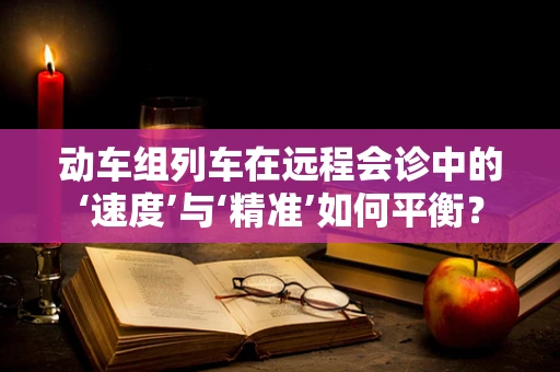 动车组列车在远程会诊中的‘速度’与‘精准’如何平衡？