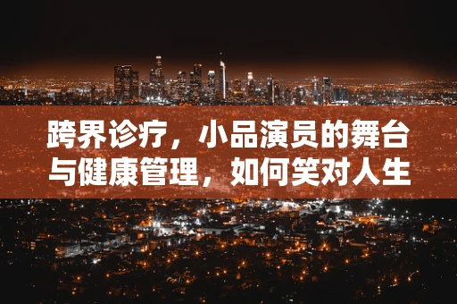 跨界诊疗，小品演员的舞台与健康管理，如何笑对人生？