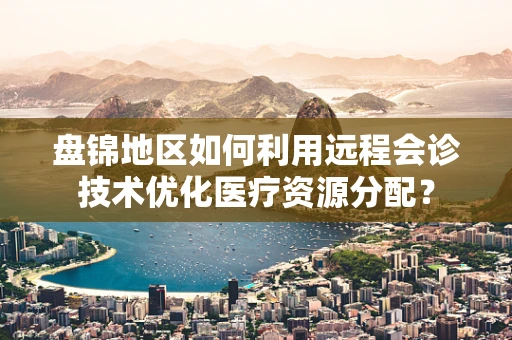 盘锦地区如何利用远程会诊技术优化医疗资源分配？