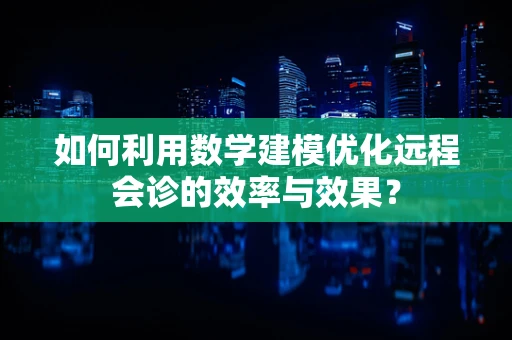 如何利用数学建模优化远程会诊的效率与效果？