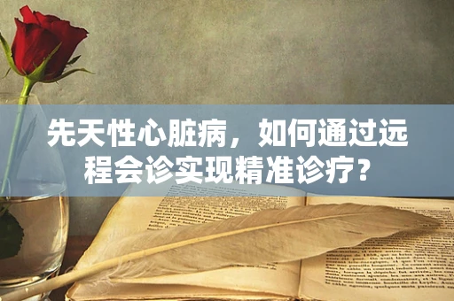 先天性心脏病，如何通过远程会诊实现精准诊疗？