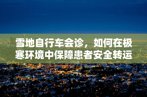 雪地自行车会诊，如何在极寒环境中保障患者安全转运？
