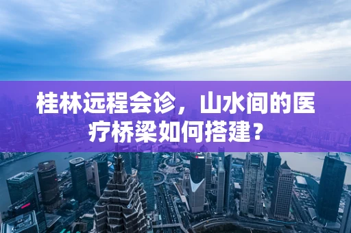 桂林远程会诊，山水间的医疗桥梁如何搭建？