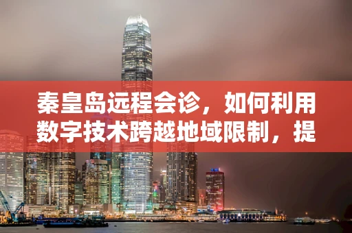秦皇岛远程会诊，如何利用数字技术跨越地域限制，提升医疗资源均衡？