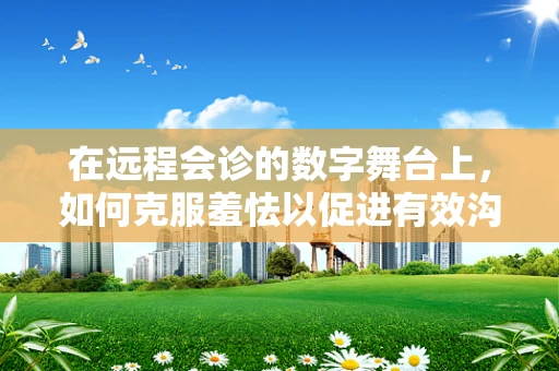 在远程会诊的数字舞台上，如何克服羞怯以促进有效沟通？