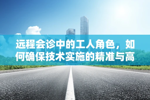 远程会诊中的工人角色，如何确保技术实施的精准与高效？