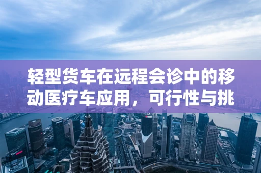 轻型货车在远程会诊中的移动医疗车应用，可行性与挑战何在？