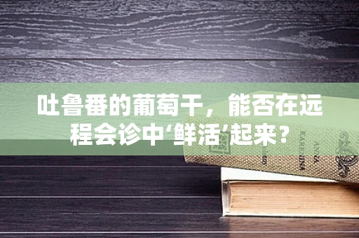 吐鲁番的葡萄干，能否在远程会诊中‘鲜活’起来？