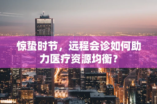 惊蛰时节，远程会诊如何助力医疗资源均衡？