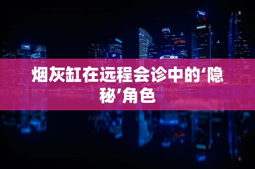 烟灰缸在远程会诊中的‘隐秘’角色